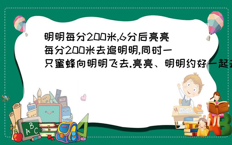 明明每分200米,6分后亮亮每分200米去追明明,同时一只蜜蜂向明明飞去.亮亮、明明约好一起去郊游.明明先出发,速度为每分钟200米,6分钟后亮亮以每分钟260米的速度去追明明,同时一只蜜蜂也向