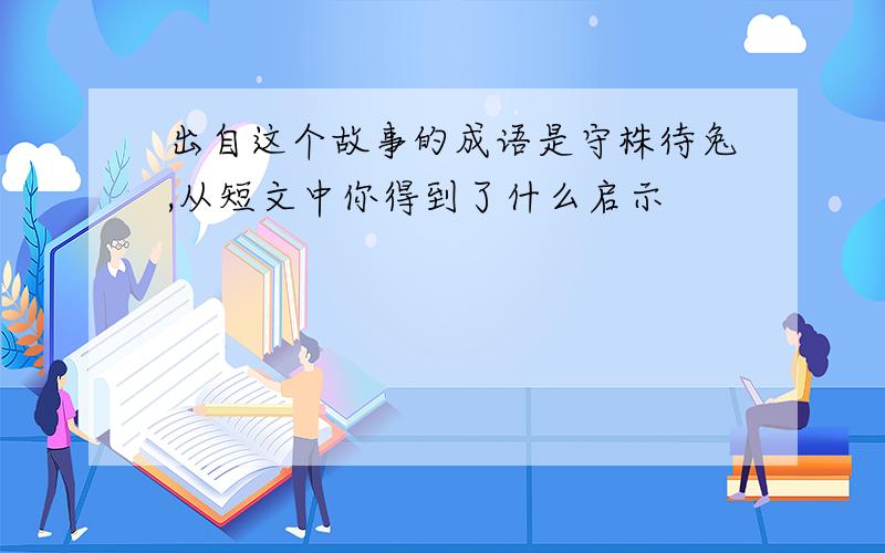 出自这个故事的成语是守株待兔,从短文中你得到了什么启示