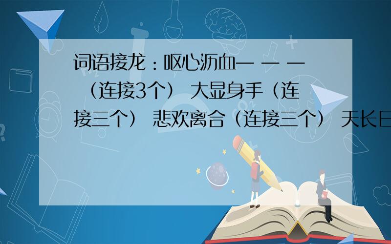 词语接龙：呕心沥血— — — （连接3个） 大显身手（连接三个） 悲欢离合（连接三个） 天长日久（连接三个每个成语的最后一个字组成下一个词语,以此类推,接3个多写几种答案,最少三种