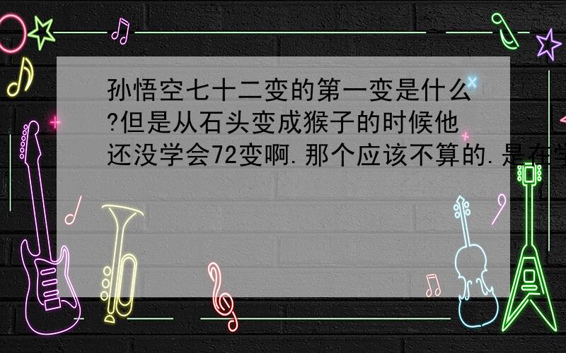 孙悟空七十二变的第一变是什么?但是从石头变成猴子的时候他还没学会72变啊.那个应该不算的.是在学会七十二变之后变的第一个东西