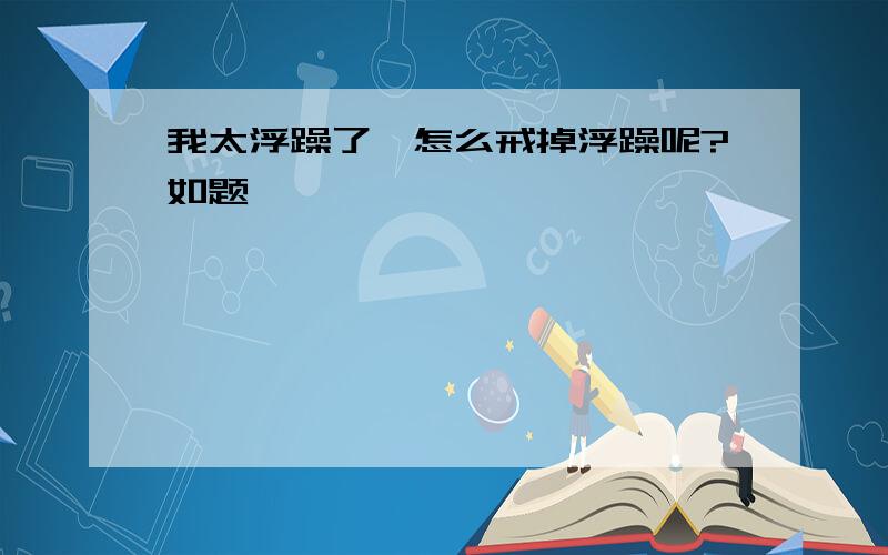 我太浮躁了,怎么戒掉浮躁呢?如题