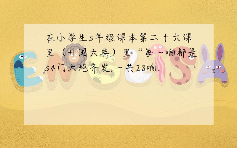 在小学生5年级课本第二十六课里（开国大典）里“每一响都是54门大炮齐发,一共28响.