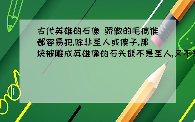 古代英雄的石像 骄傲的毛病谁都容易犯,除非圣人或傻子.那块被雕成英雄像的石头既不是圣人,又不是傻子,只是一块石头,看见人们这样尊敬他,当然就禁不住要骄傲了.“看我多荣耀!我有特殊