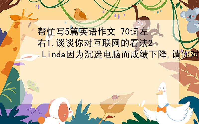 帮忙写5篇英语作文 70词左右1.谈谈你对互联网的看法2.Linda因为沉迷电脑而成绩下降,请你对她提意见3.学校要举办 learn to smile演讲比赛 请你写演讲稿4.3天前你和朋友去长城玩,请写下你的经历5