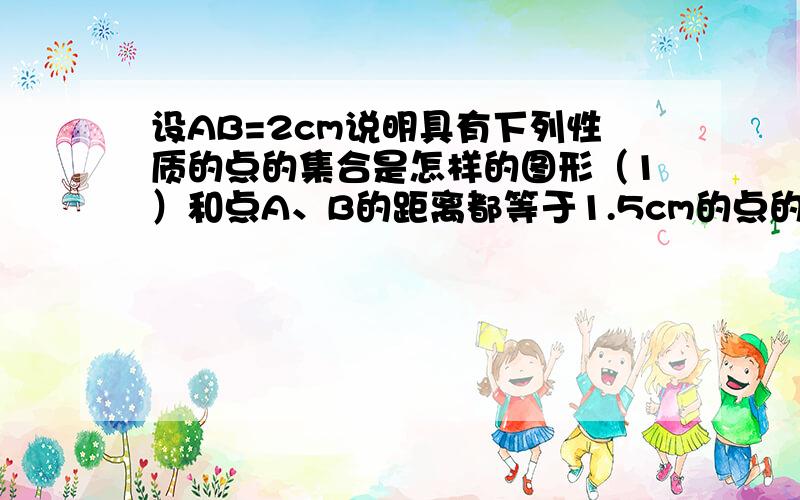 设AB=2cm说明具有下列性质的点的集合是怎样的图形（1）和点A、B的距离都等于1.5cm的点的集合（2）和点A、B的距离都小于1.5cm的点的集合