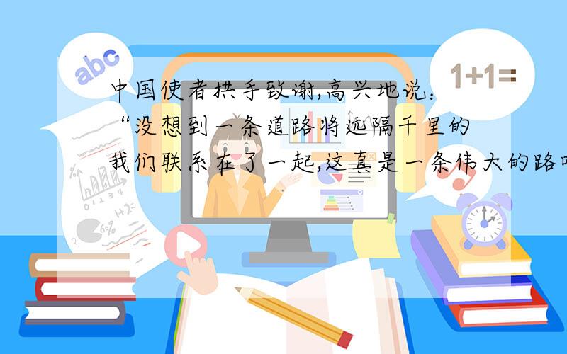 中国使者拱手致谢,高兴地说：“没想到一条道路将远隔千里的我们联系在了一起,这真是一条伟大的路呀!“改为第三人称转述!