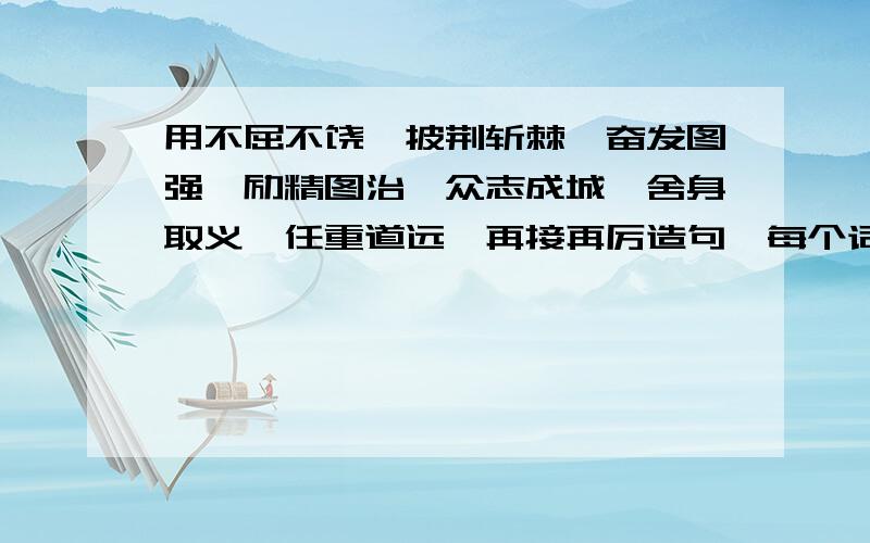 用不屈不饶、披荆斩棘、奋发图强、励精图治、众志成城、舍身取义、任重道远、再接再厉造句,每个词造一句不要一次造句