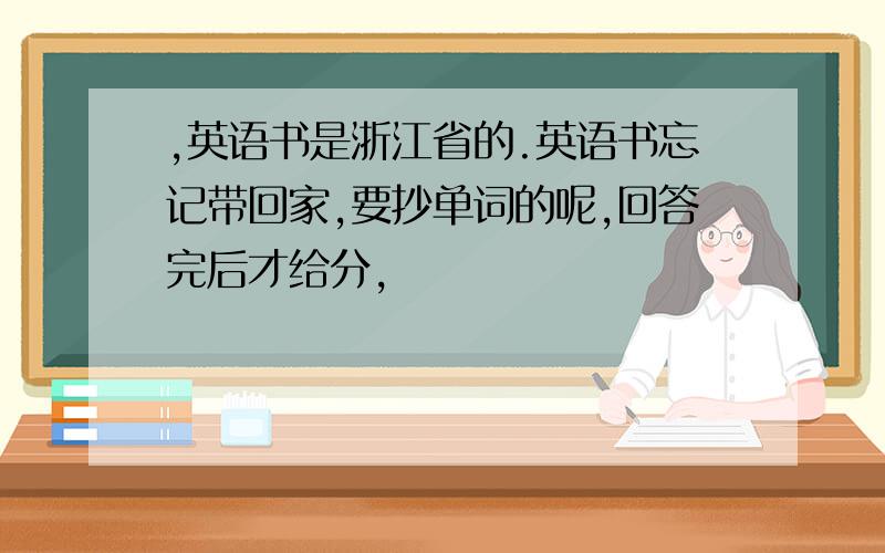 ,英语书是浙江省的.英语书忘记带回家,要抄单词的呢,回答完后才给分,