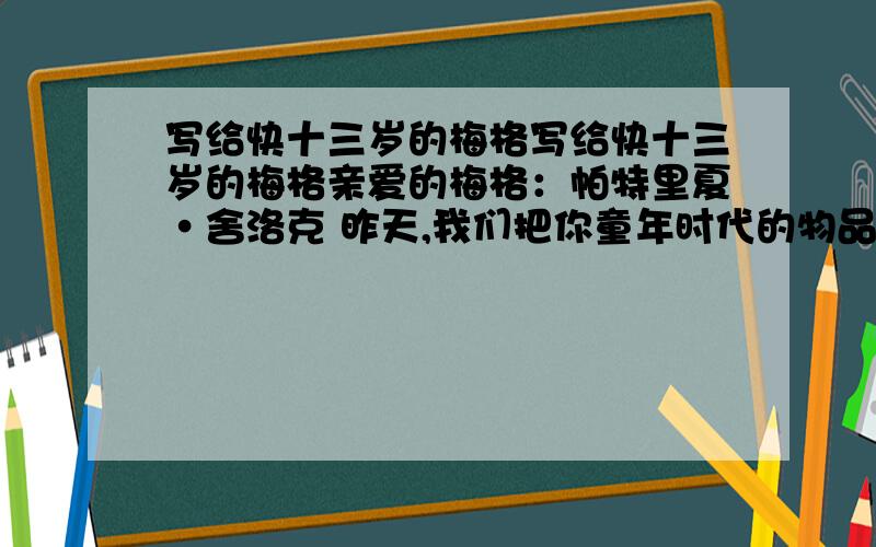 写给快十三岁的梅格写给快十三岁的梅格亲爱的梅格：帕特里夏•舍洛克 昨天,我们把你童年时代的物品收拾捆扎了起来.你快要十三岁了,你说是这么做的时候了.于是,你的摇篮和各种各样