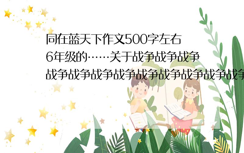 同在蓝天下作文500字左右 6年级的……关于战争战争战争战争战争战争战争战争战争战争战争战争战争战争战争战争战争战争战争战争战争战争战争战争战争战争战争战争战争战争战争战争