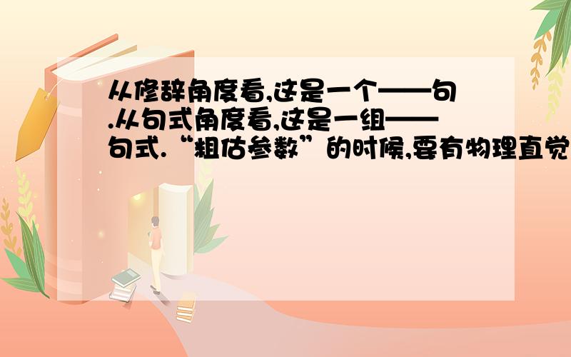 从修辞角度看,这是一个——句.从句式角度看,这是一组——句式.“粗估参数”的时候,要有物理直觉；昼夜不断地筹划计算时,要有数学见地；决定方案时,要有勇进的胆识和稳健的判断.