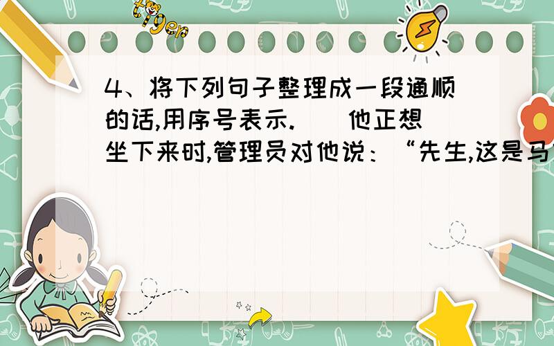 4、将下列句子整理成一段通顺的话,用序号表示.（）他正想坐下来时,管理员对他说：“先生,这是马克思先生的座位.”（）一天清早,伦敦博物馆,有位读者,见有个座位空着,便走了过来.( )那