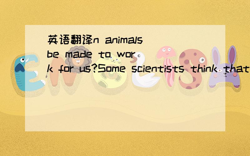 英语翻译n animals be made to work for us?Some scientists think that one day animals may be trained to do a number of simple jobs that are now done by human beings.They point out that at a circus,for example,we may see elephants,monkeys,dogs and o