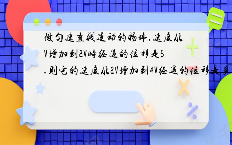 做匀速直线运动的物体,速度从V增加到2V时经过的位移是S,则它的速度从2V增加到4V经过的位移是多少?