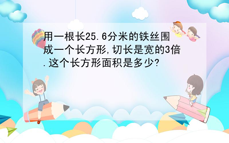 用一根长25.6分米的铁丝围成一个长方形,切长是宽的3倍.这个长方形面积是多少?