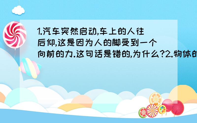 1.汽车突然启动,车上的人往后仰,这是因为人的脚受到一个向前的力.这句话是错的,为什么?2.物体的形变是产生弹力的必要条件.这句话也是错的,为什么?3.弹力方向总是和接触面垂直.这句话还