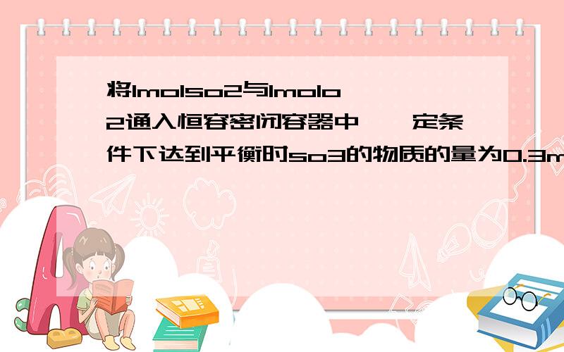 将1molso2与1molo2通入恒容密闭容器中,一定条件下达到平衡时so3的物质的量为0.3mol若此时移走0.5molso2和0.5molo2,反应达到新的平衡时,so3的物质的量 （我看过网上的回答,我不明白为什么只考虑0.5mo