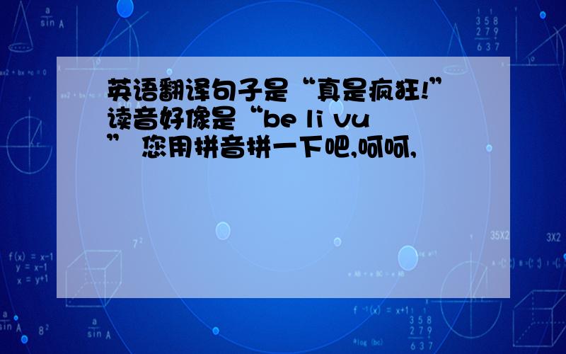 英语翻译句子是“真是疯狂!”读音好像是“be li vu” 您用拼音拼一下吧,呵呵,