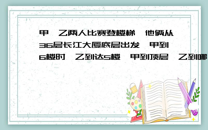 甲,乙两人比赛登楼梯,他俩从36层长江大厦底层出发,甲到6楼时,乙到达5楼,甲到顶层,乙到哪