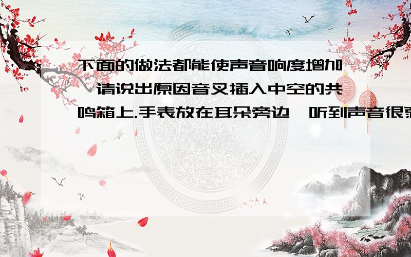 下面的做法都能使声音响度增加,请说出原因音叉插入中空的共鸣箱上.手表放在耳朵旁边,听到声音很弱,而在手表后放个大口搪瓷碗,声音就清楚了.