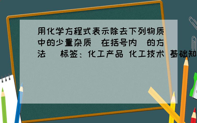 用化学方程式表示除去下列物质中的少量杂质（在括号内）的方法 [标签：化工产品 化工技术 基础知识] （1用化学方程式表示除去下列物质中的少量杂质（在括号内）的方法 （1）氢气（氧