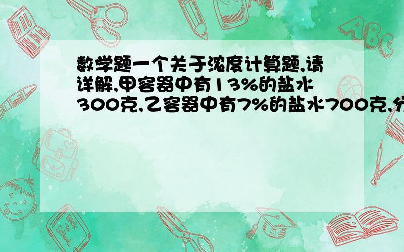 数学题一个关于浓度计算题,请详解,甲容器中有13%的盐水300克,乙容器中有7%的盐水700克,分别从两个容器中取出同样多的盐水,把甲容器中取出的盐水倒入乙容器中,把乙容器取出的盐水倒入甲