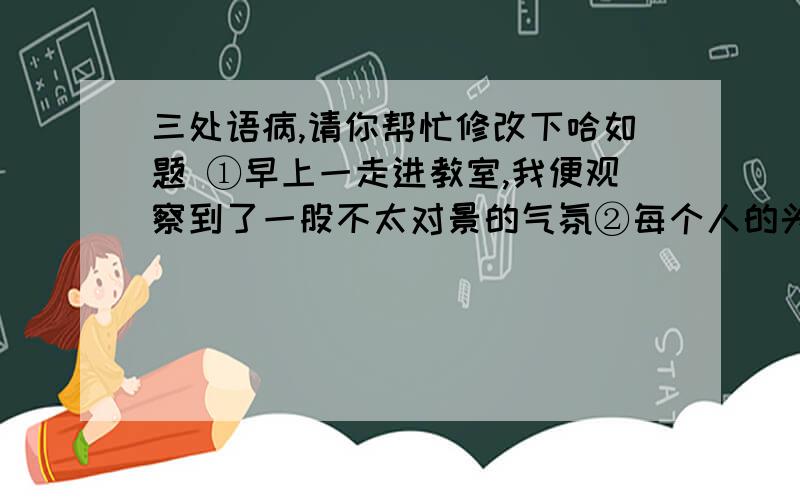 三处语病,请你帮忙修改下哈如题 ①早上一走进教室,我便观察到了一股不太对景的气氛②每个人的头都埋得低低的,不安分的眼神并未盯着课本.王老师面带凝重的站在讲台上,手里拿着两三页