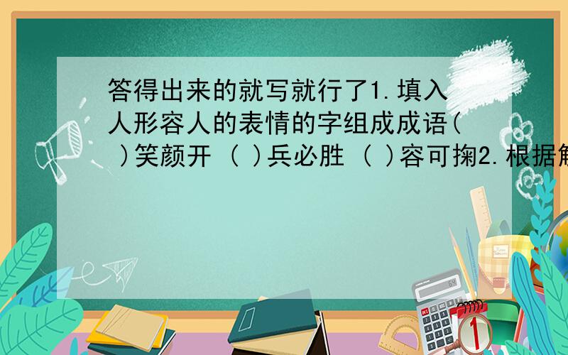 答得出来的就写就行了1.填入人形容人的表情的字组成成语( )笑颜开 ( )兵必胜 ( )容可掬2.根据解释填空.( )言( )语:极少的几句话.( )言( )语:简短的几句话.( )言( )语:很多的话.( )言( )语:充满英