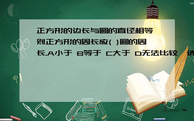 正方形的边长与圆的直径相等,则正方形的周长应( )圆的周长.A小于 B等于 C大于 D无法比较,选哪个?