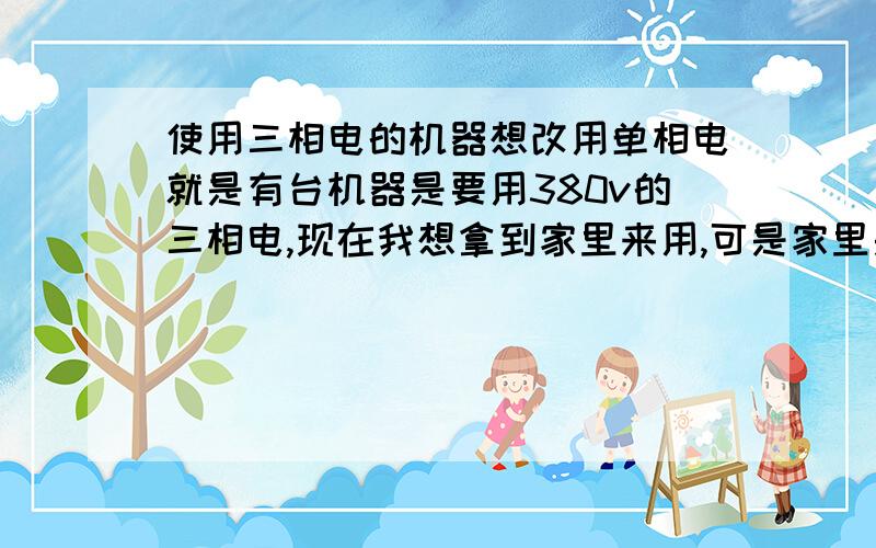 使用三相电的机器想改用单相电就是有台机器是要用380v的三相电,现在我想拿到家里来用,可是家里是220v的单相电,假如家里功率供得上的话,请问大侠们,是否能做简易改动就可达到目的?