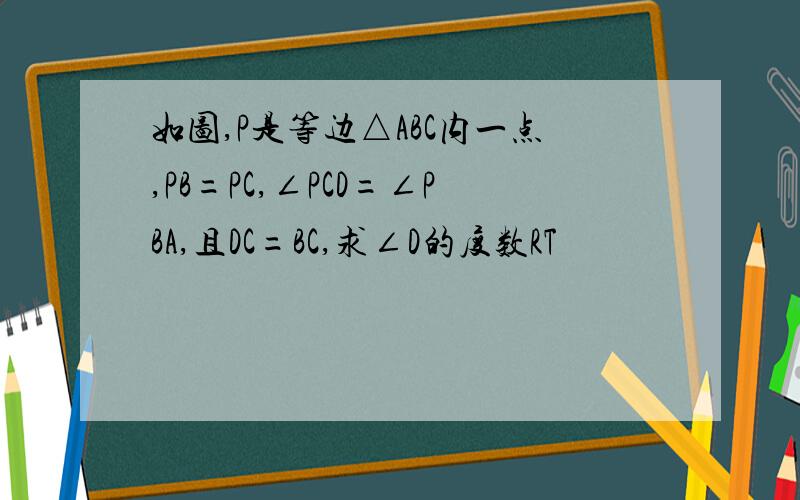 如图,P是等边△ABC内一点,PB=PC,∠PCD=∠PBA,且DC=BC,求∠D的度数RT