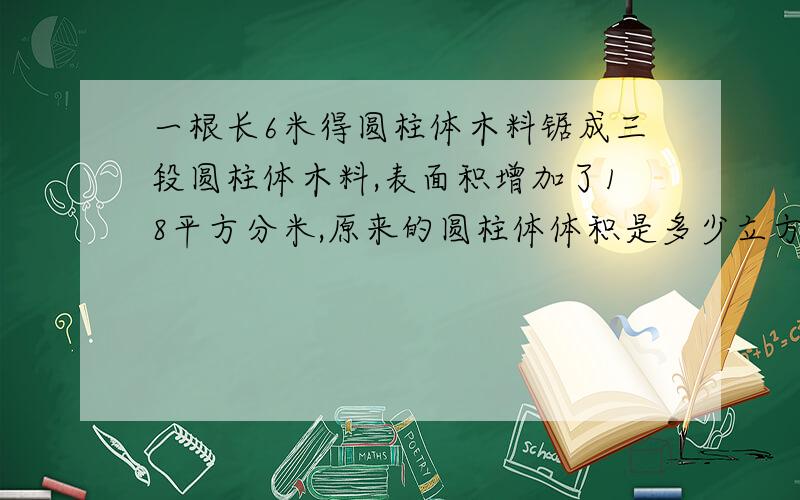 一根长6米得圆柱体木料锯成三段圆柱体木料,表面积增加了18平方分米,原来的圆柱体体积是多少立方分米?求