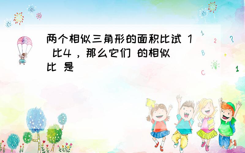 两个相似三角形的面积比试 1 比4 , 那么它们 的相似比 是