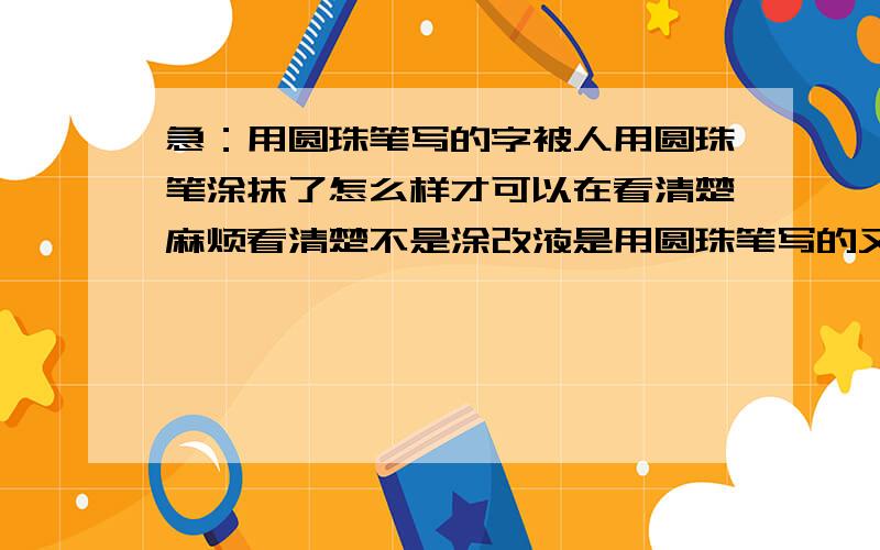 急：用圆珠笔写的字被人用圆珠笔涂抹了怎么样才可以在看清楚麻烦看清楚不是涂改液是用圆珠笔写的又用圆珠笔涂了