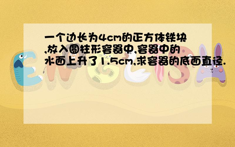 一个边长为4cm的正方体铁块,放入圆柱形容器中,容器中的水面上升了1.5cm,求容器的底面直径.