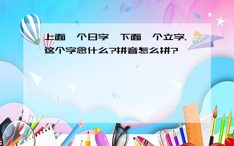 上面一个日字,下面一个立字.这个字念什么?拼音怎么拼?