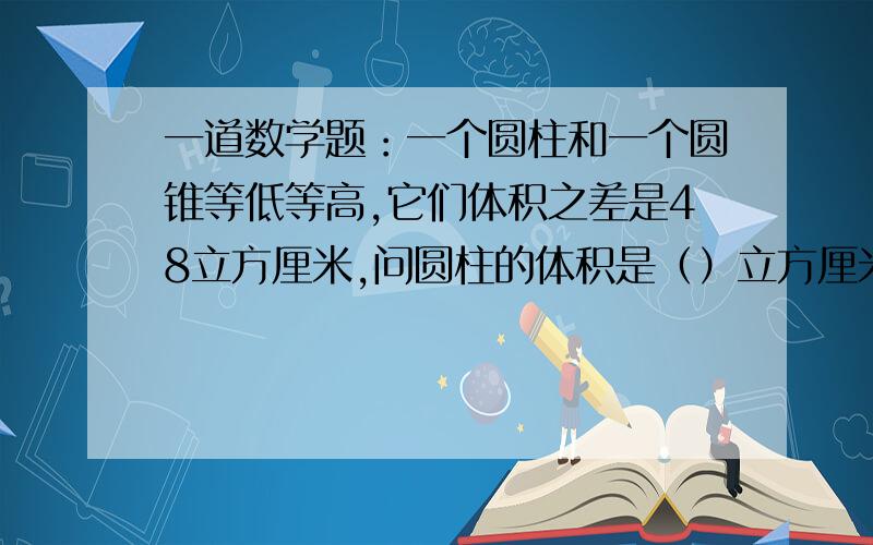 一道数学题：一个圆柱和一个圆锥等低等高,它们体积之差是48立方厘米,问圆柱的体积是（）立方厘米,圆锥