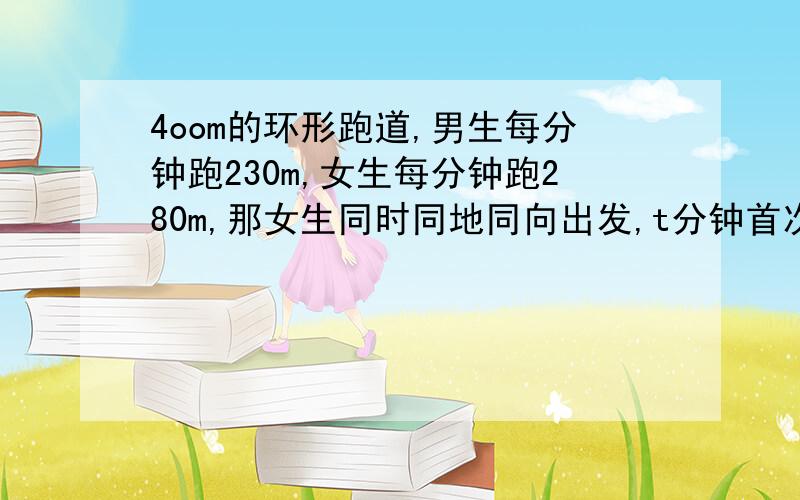 4oom的环形跑道,男生每分钟跑230m,女生每分钟跑280m,那女生同时同地同向出发,t分钟首次相遇,则t=