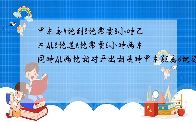 甲车由A地到B地需要8小时乙车从B地道A地需要6小时两车同时从两地相对开出相遇时甲车距离B地还有160千米,甲车由A地到B地需要8小时,乙车从B地道A地需要6小时.两车同时从两地相对开出,相遇