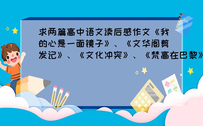 求两篇高中语文读后感作文《我的心是一面镜子》、《文华阁剪发记》、《文化冲突》、《梵高在巴黎》这几篇都可以、字数在一千字左右,