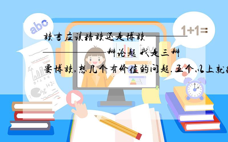 读书应该精读还是博读——————————辩论题 我是三辩要博读,想几个有价值的问题.五个以上就给分,多多益善.分数可以再加.周三前要