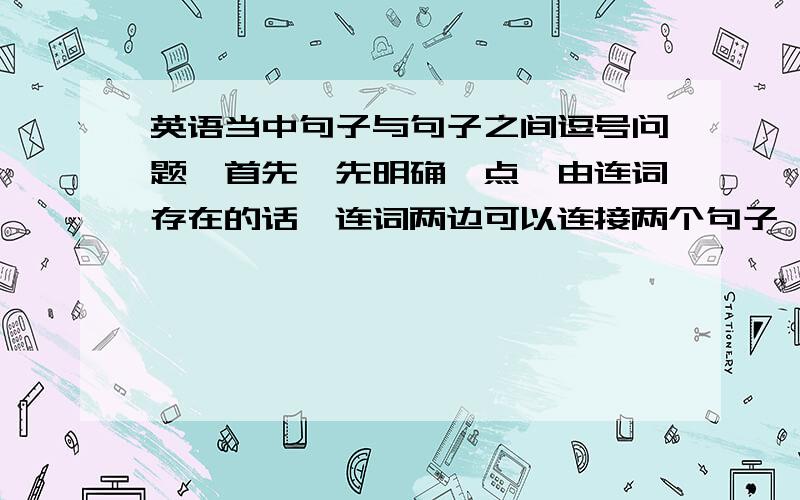 英语当中句子与句子之间逗号问题,首先,先明确一点,由连词存在的话,连词两边可以连接两个句子,至于连词前加不加逗号都无所谓,例如：...,and...和...and...逗号之间没有连词直接加逗号是不能