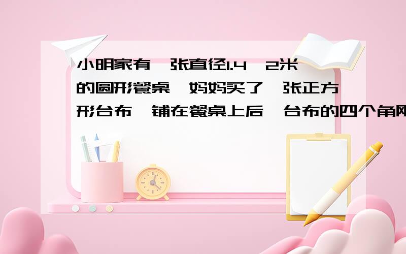 小明家有一张直径1.4,2米的圆形餐桌,妈妈买了一张正方形台布,铺在餐桌上后,台布的四个角刚好接触到地面,这张台布的面积是多少平方米?