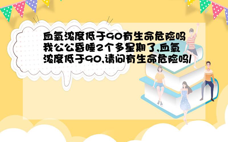 血氧浓度低于90有生命危险吗我公公昏睡2个多星期了,血氧浓度低于90,请问有生命危险吗/