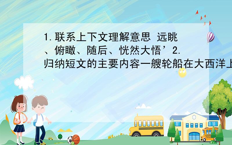 1.联系上下文理解意思 远眺、俯瞰、随后、恍然大悟’2.归纳短文的主要内容一艘轮船在大西洋上颠簸前进,旅客都进舱休息了.独有一位旅客总是不知疲倦地在甲板上忙来忙去,一会儿远眺,一