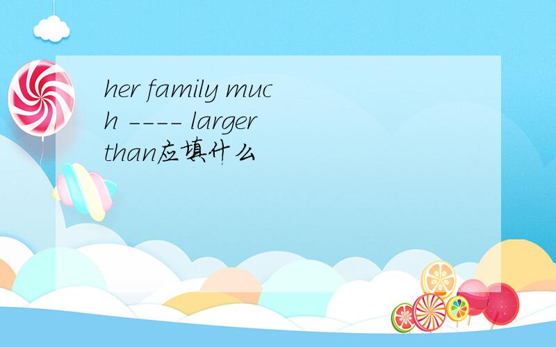 her family much ---- larger than应填什么