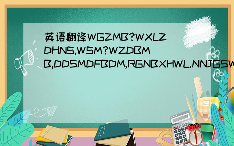 英语翻译WGZMB?WXLZDHNS,WSM?WZDBMB,DDSMDFBDM,RGNBXHWL.NNJGSWA?” 这个应该是没个字的头个拼音的大写字母!谁帮我全部翻译哈!