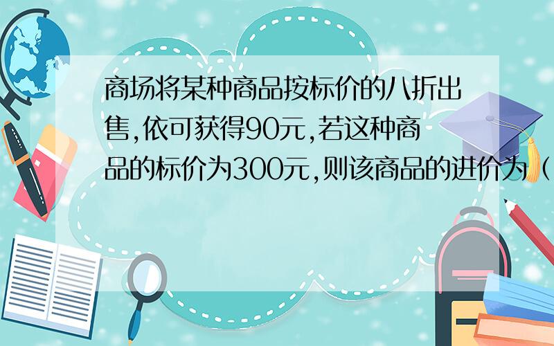 商场将某种商品按标价的八折出售,依可获得90元,若这种商品的标价为300元,则该商品的进价为（）元