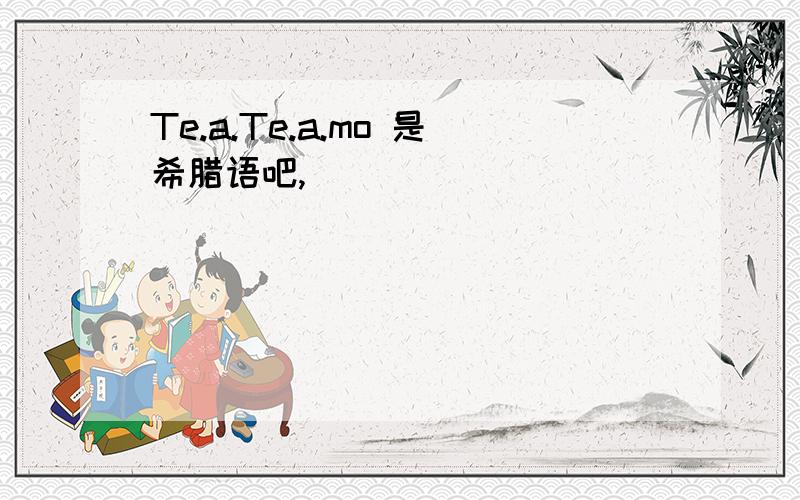 Te.a.Te.a.mo 是希腊语吧,