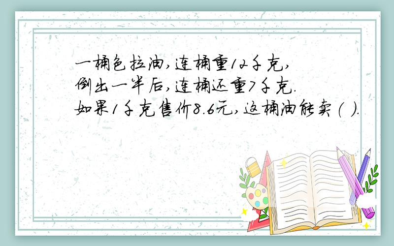 一桶色拉油,连桶重12千克,倒出一半后,连桶还重7千克.如果1千克售价8.6元,这桶油能卖( ).